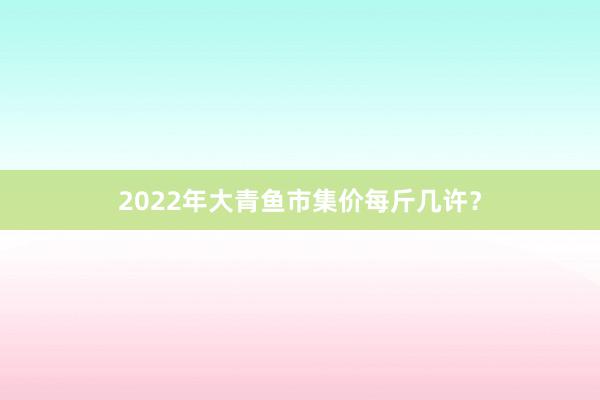 2022年大青鱼市集价每斤几许?
