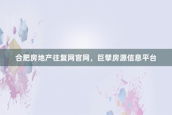 合肥房地产往复网官网,巨擘房源信息平台